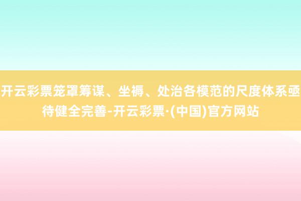 开云彩票笼罩筹谋、坐褥、处治各模范的尺度体系亟待健全完善-开云彩票·(中国)官方网站