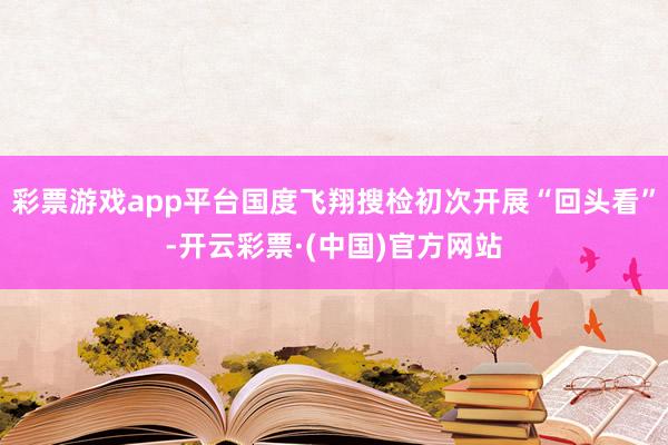 彩票游戏app平台国度飞翔搜检初次开展“回头看”-开云彩票·(中国)官方网站