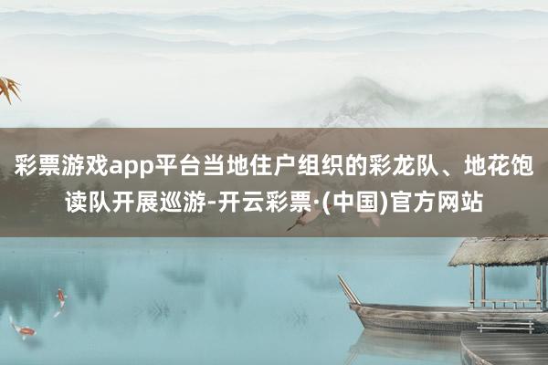 彩票游戏app平台当地住户组织的彩龙队、地花饱读队开展巡游-开云彩票·(中国)官方网站