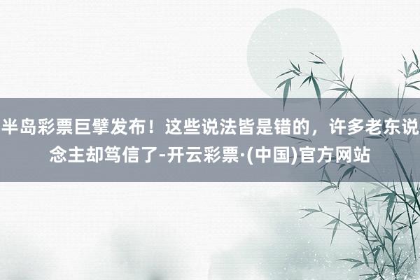 半岛彩票巨擘发布！这些说法皆是错的，许多老东说念主却笃信了-开云彩票·(中国)官方网站