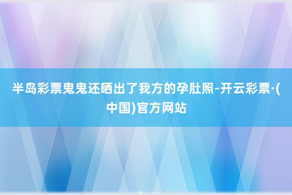 半岛彩票鬼鬼还晒出了我方的孕肚照-开云彩票·(中国)官方网站