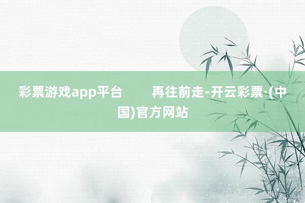 彩票游戏app平台        再往前走-开云彩票·(中国)官方网站