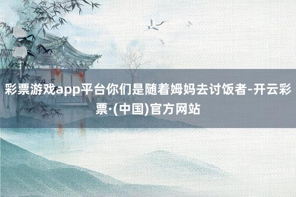 彩票游戏app平台你们是随着姆妈去讨饭者-开云彩票·(中国)官方网站