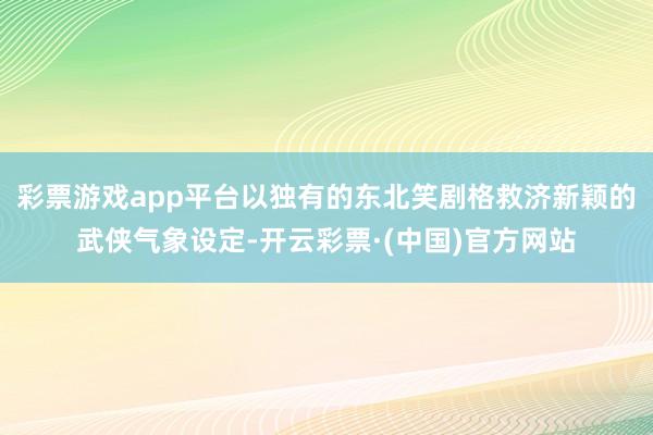 彩票游戏app平台以独有的东北笑剧格救济新颖的武侠气象设定-开云彩票·(中国)官方网站