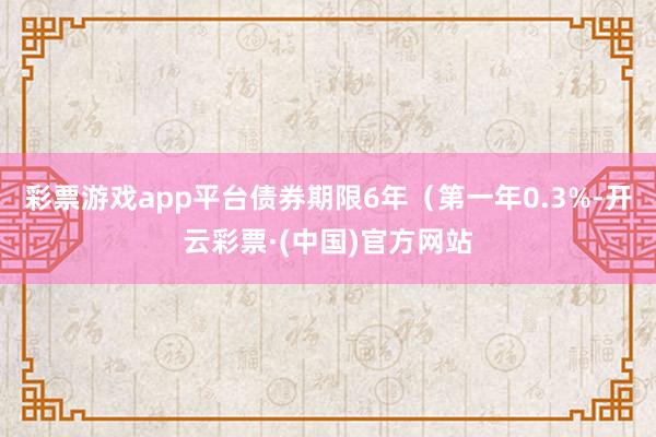 彩票游戏app平台债券期限6年（第一年0.3%-开云彩票·(中国)官方网站