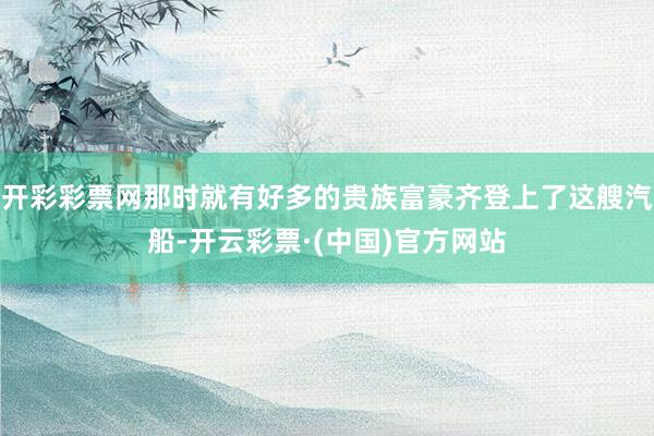 开彩彩票网那时就有好多的贵族富豪齐登上了这艘汽船-开云彩票·(中国)官方网站