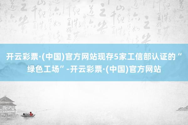 开云彩票·(中国)官方网站现存5家工信部认证的“绿色工场”-开云彩票·(中国)官方网站