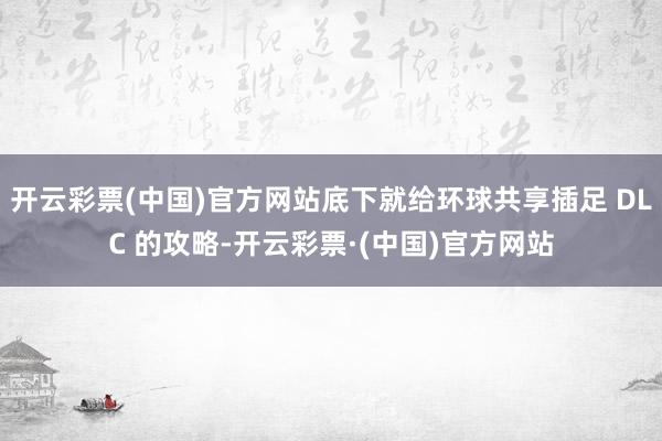 开云彩票(中国)官方网站底下就给环球共享插足 DLC 的攻略-开云彩票·(中国)官方网站