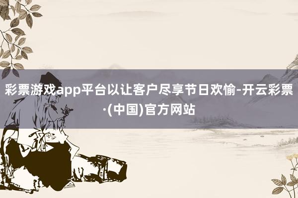 彩票游戏app平台以让客户尽享节日欢愉-开云彩票·(中国)官方网站