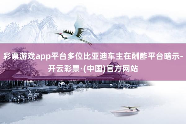 彩票游戏app平台多位比亚迪车主在酬酢平台暗示-开云彩票·(中国)官方网站