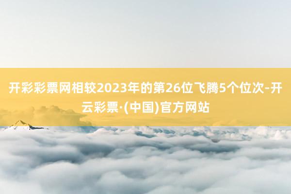 开彩彩票网相较2023年的第26位飞腾5个位次-开云彩票·(中国)官方网站