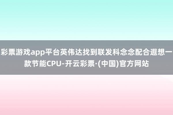 彩票游戏app平台英伟达找到联发科念念配合遐想一款节能CPU-开云彩票·(中国)官方网站