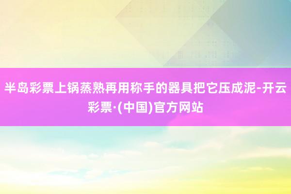 半岛彩票上锅蒸熟再用称手的器具把它压成泥-开云彩票·(中国)官方网站