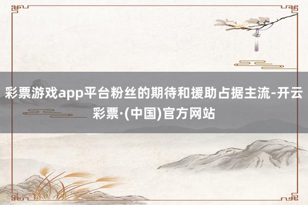 彩票游戏app平台粉丝的期待和援助占据主流-开云彩票·(中国)官方网站