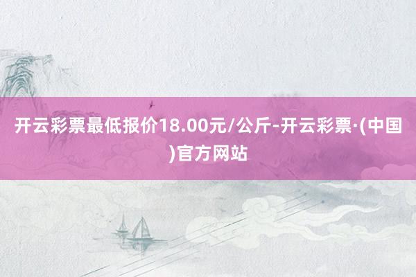 开云彩票最低报价18.00元/公斤-开云彩票·(中国)官方网站