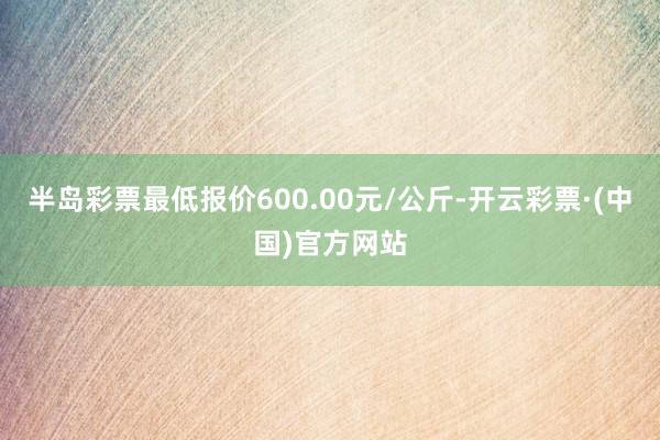 半岛彩票最低报价600.00元/公斤-开云彩票·(中国)官方网站