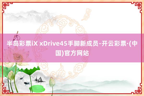 半岛彩票iX xDrive45手脚新成员-开云彩票·(中国)官方网站