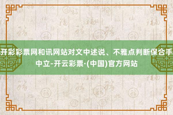 开彩彩票网和讯网站对文中述说、不雅点判断保合手中立-开云彩票·(中国)官方网站