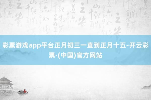 彩票游戏app平台正月初三一直到正月十五-开云彩票·(中国)官方网站