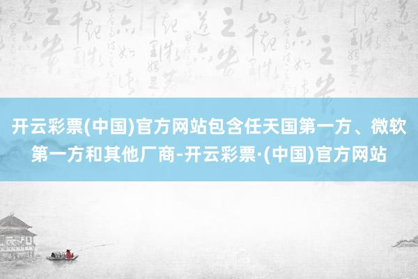 开云彩票(中国)官方网站包含任天国第一方、微软第一方和其他厂商-开云彩票·(中国)官方网站