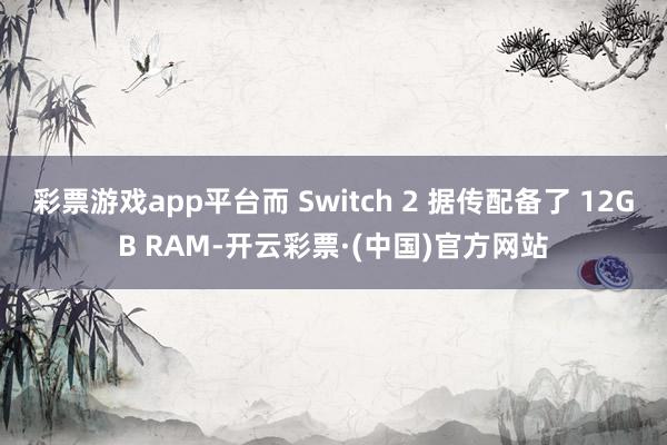 彩票游戏app平台而 Switch 2 据传配备了 12GB RAM-开云彩票·(中国)官方网站