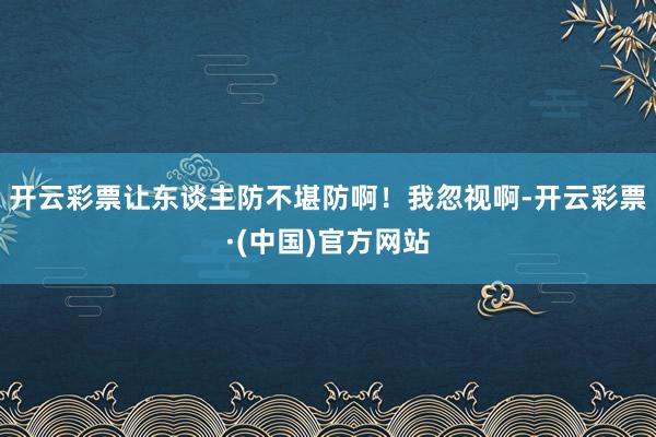 开云彩票让东谈主防不堪防啊！我忽视啊-开云彩票·(中国)官方网站