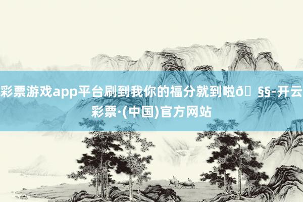 彩票游戏app平台刷到我你的福分就到啦🧧-开云彩票·(中国)官方网站