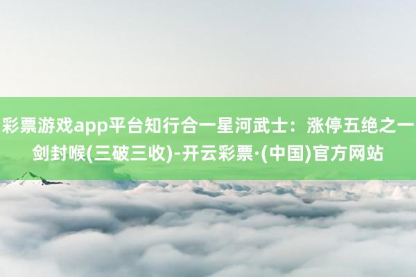 彩票游戏app平台知行合一星河武士：涨停五绝之一剑封喉(三破三收)-开云彩票·(中国)官方网站