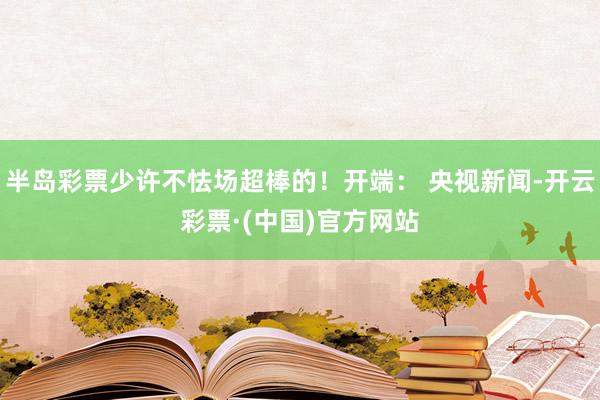 半岛彩票少许不怯场超棒的！开端： 央视新闻-开云彩票·(中国)官方网站