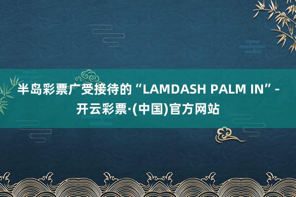 半岛彩票广受接待的“LAMDASH PALM IN”-开云彩票·(中国)官方网站