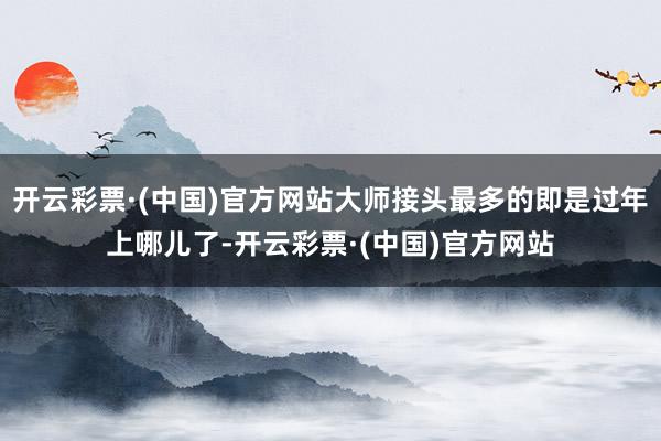 开云彩票·(中国)官方网站大师接头最多的即是过年上哪儿了-开云彩票·(中国)官方网站