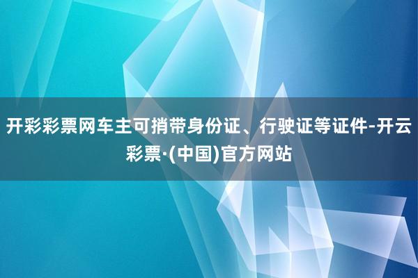 开彩彩票网车主可捎带身份证、行驶证等证件-开云彩票·(中国)官方网站