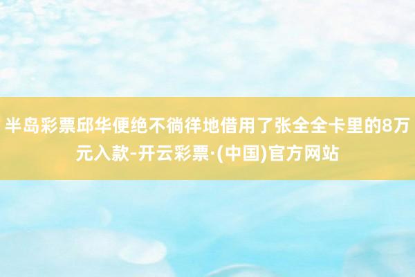 半岛彩票邱华便绝不徜徉地借用了张全全卡里的8万元入款-开云彩票·(中国)官方网站