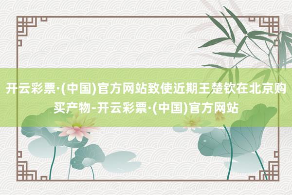 开云彩票·(中国)官方网站致使近期王楚钦在北京购买产物-开云彩票·(中国)官方网站