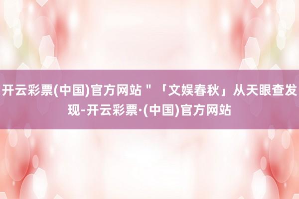 开云彩票(中国)官方网站＂「文娱春秋」从天眼查发现-开云彩票·(中国)官方网站