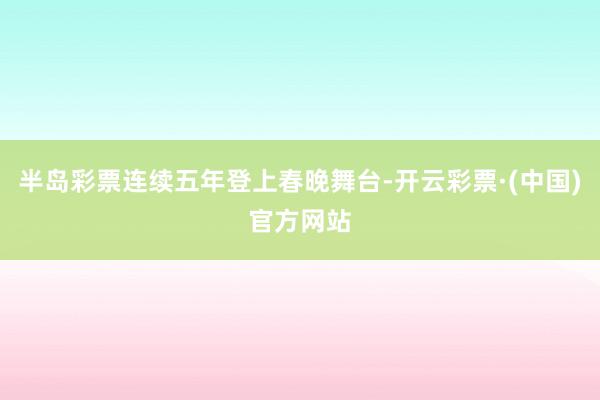 半岛彩票连续五年登上春晚舞台-开云彩票·(中国)官方网站