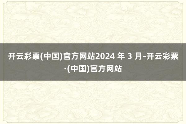 开云彩票(中国)官方网站2024 年 3 月-开云彩票·(中国)官方网站