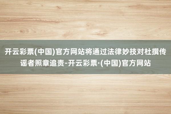 开云彩票(中国)官方网站将通过法律妙技对杜撰传谣者照章追责-开云彩票·(中国)官方网站