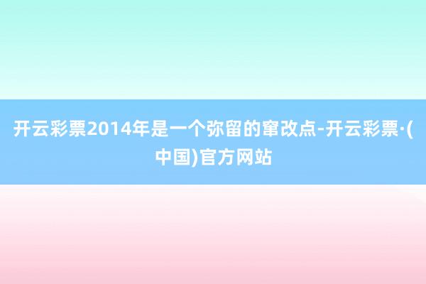 开云彩票2014年是一个弥留的窜改点-开云彩票·(中国)官方网站