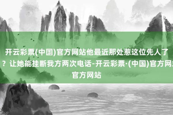 开云彩票(中国)官方网站他最近那处惹这位先人了？？让她能挂断我方两次电话-开云彩票·(中国)官方网站