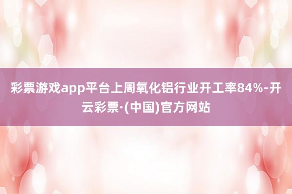 彩票游戏app平台上周氧化铝行业开工率84%-开云彩票·(中国)官方网站