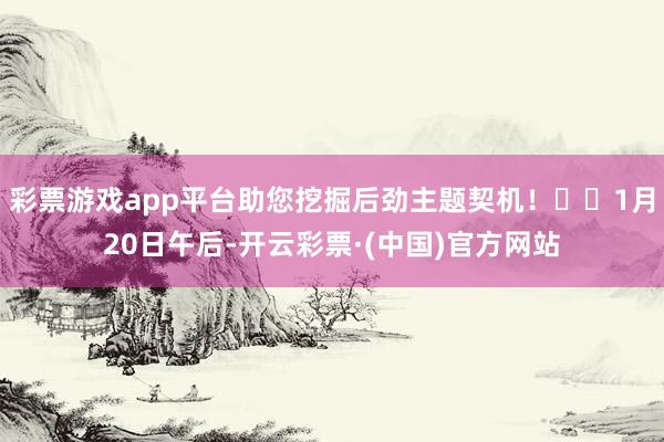 彩票游戏app平台助您挖掘后劲主题契机！		1月20日午后-开云彩票·(中国)官方网站