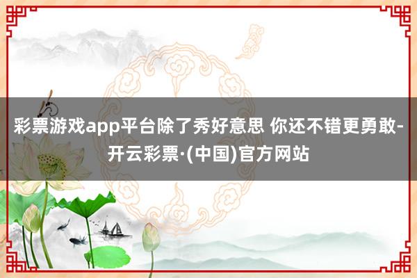 彩票游戏app平台除了秀好意思 你还不错更勇敢-开云彩票·(中国)官方网站