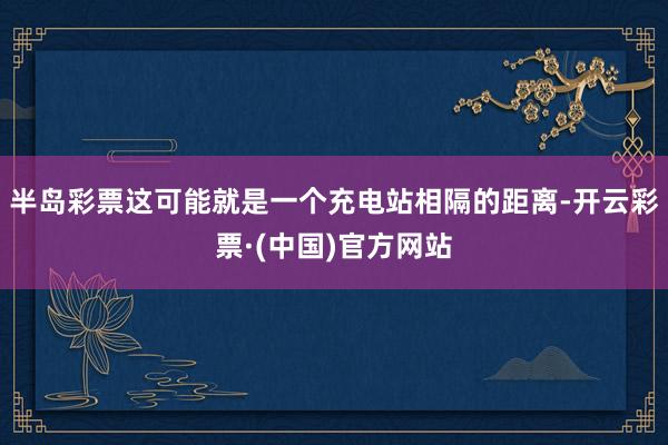 半岛彩票这可能就是一个充电站相隔的距离-开云彩票·(中国)官方网站