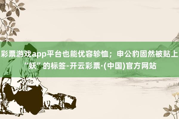 彩票游戏app平台也能优容轸恤；申公豹固然被贴上“妖”的标签-开云彩票·(中国)官方网站