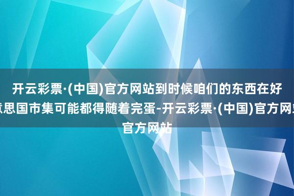 开云彩票·(中国)官方网站到时候咱们的东西在好意思国市集可能都得随着完蛋-开云彩票·(中国)官方网站