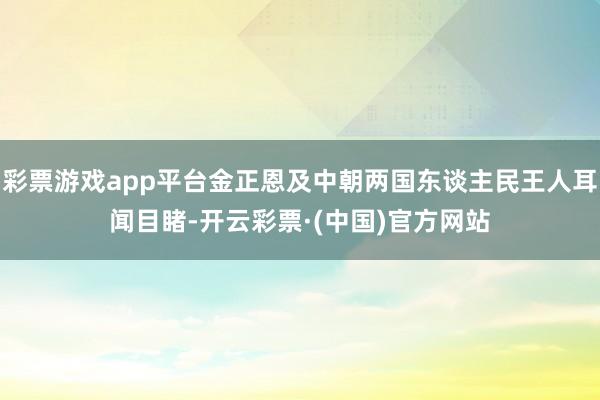 彩票游戏app平台金正恩及中朝两国东谈主民王人耳闻目睹-开云彩票·(中国)官方网站