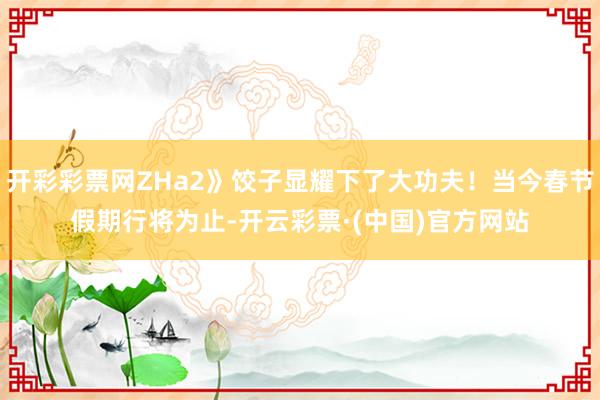 开彩彩票网ZHa2》饺子显耀下了大功夫！当今春节假期行将为止-开云彩票·(中国)官方网站