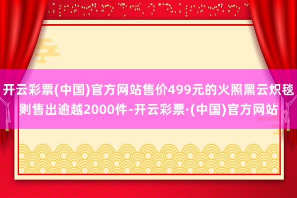 开云彩票(中国)官方网站售价499元的火照黑云炽毯则售出逾越2000件-开云彩票·(中国)官方网站