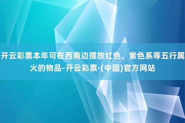 开云彩票本年可在西南边摆放红色、紫色系等五行属火的物品-开云彩票·(中国)官方网站